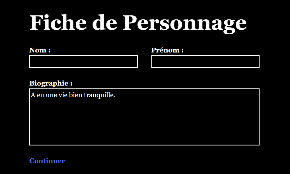 Une page intitulée Fiche de personnage. Dans une première colonne, on trouve le mot Nom : suivi d'un champ de texte vide. Dans la colonne de droite, de même largeur, on trouve le mot Prénom : suivi d'un autre champ de texte vide. En dessous, prenant toute la largeur de la page, on trouve le mot Biographie : suivi d'un champ de texte sur plusieurs lignes dans lequel est écrit À vécu une vie bien tranquille. En bas de la page, un lien affiche Continuer.