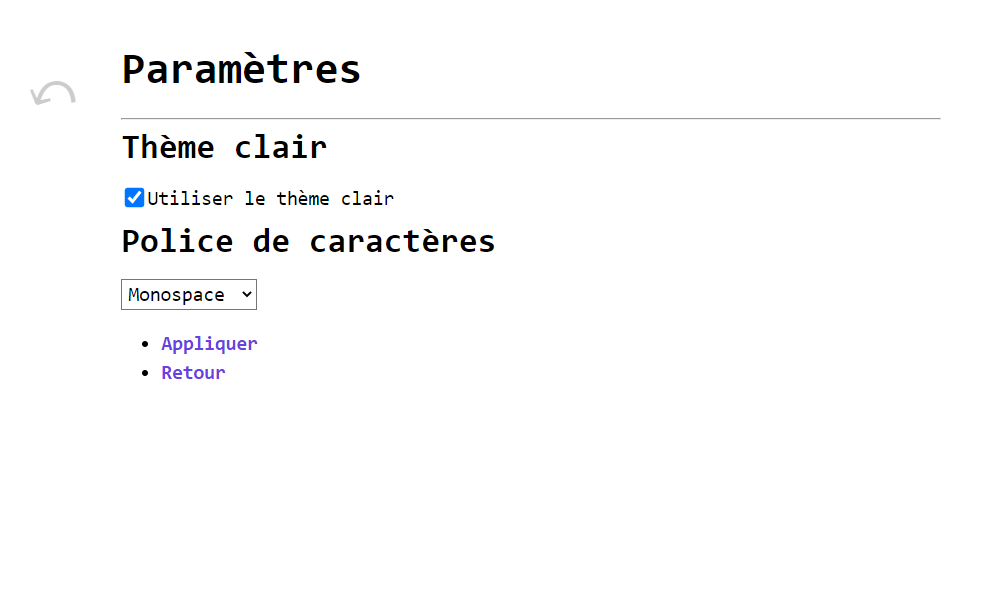 Une page dont le titre est Paramètres. Une première partie est nommée Thème clair et contient une case à cocher intitulée Utiliser le thème clair. Elle est cochée. Une deuxième partie est nommée Police de caractères et présente un menu déroulant, réglé sur Monospace. Enfin, une liste est composée de deux liens, Appliquer et Retour. Le texte est noir sur fond blanc et dans une police à chasse fixe.