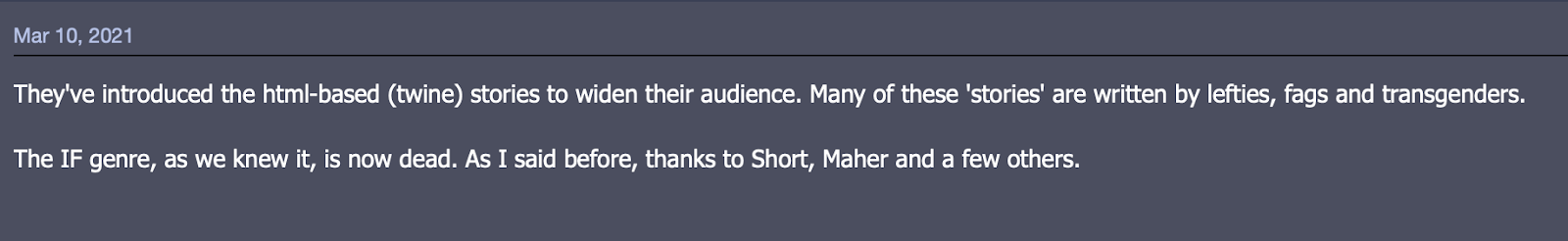 Un post de forum datant du 10 mars 2021 : Ils ont créé les histoires hypertextes (twine) pour élargir leur audience. La plupart de ces prétendues histoires sont écrites par des gauchistes, des homos et des transgenres. La FI telle qu'on la connaissait est morte. Comme je l'ai dit plus tôt, à cause de Short, Maher et quelques autres.