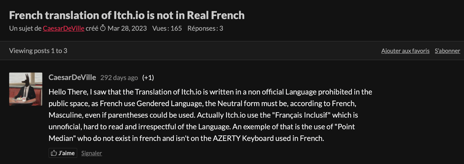 Un post sur itch.io intitulé "la traduction française de itch.io n'est pas en Vrai Français".
Coucou ici, j'ai vu que la traduction de itch.io est rédigée dans une langue non officielle interdite dans l'espace public, comme le Français est une langue genrée, la forme neutre doit être, en accord avec le français, masculine, même si on pourrait utiliser des parenthèses. En fait, itch.io utilise le français inclusif, qui est non officiel, difficile à lire, et irrespectueux de la langue. Un des exemples de cela est l'utilisation du point médian, qui n'existe pas en français et n'apparait pas sur le clavier Azerty utilisé en France.