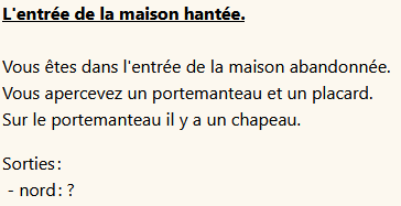 Description de l'entrée par Donjon FI : 
L'entrée de la maison hantée.
Vous êtes dans l'entrée de la maison abandonnée.
Vous apercevez un portemanteau et un placard.
Sur le portemanteau il y a un chapeau.